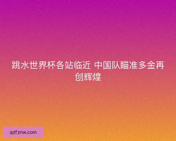 跳水世界杯各站临近 中国队瞄准多金再创辉煌