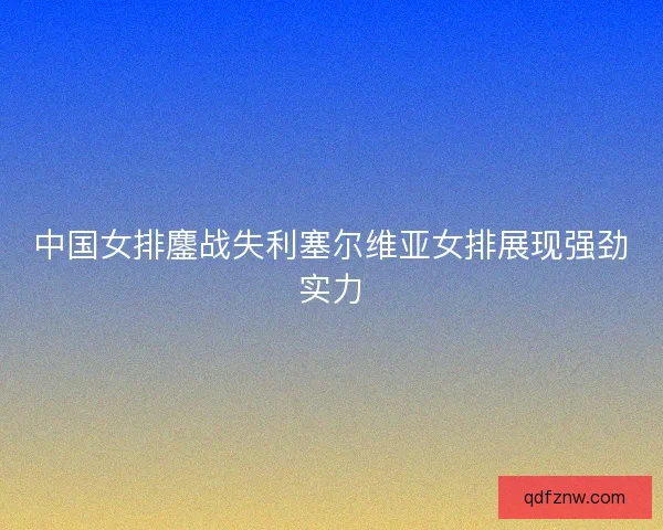 中国女排鏖战失利塞尔维亚女排展现强劲实力