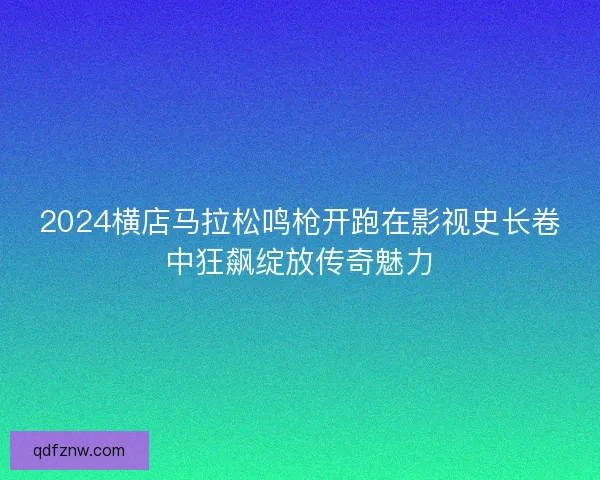 2024横店马拉松鸣枪开跑在影视史长卷中狂飙绽放传奇魅力