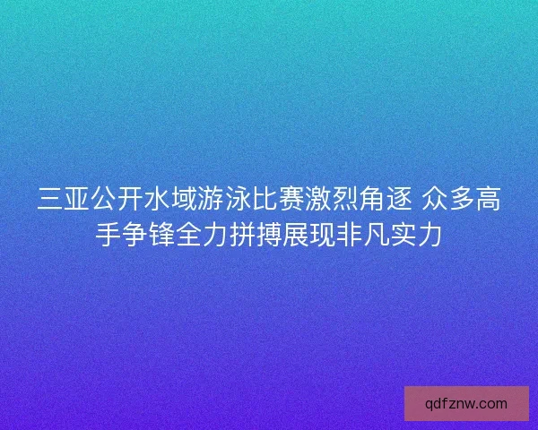 三亚公开水域游泳比赛激烈角逐 众多高手争锋全力拼搏展现非凡实力