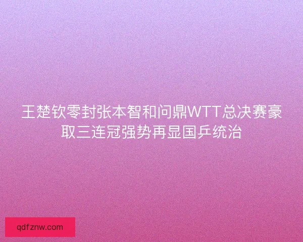 王楚钦零封张本智和问鼎WTT总决赛豪取三连冠强势再显国乒统治