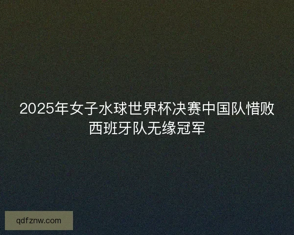 2025年女子水球世界杯决赛中国队惜败西班牙队无缘冠军