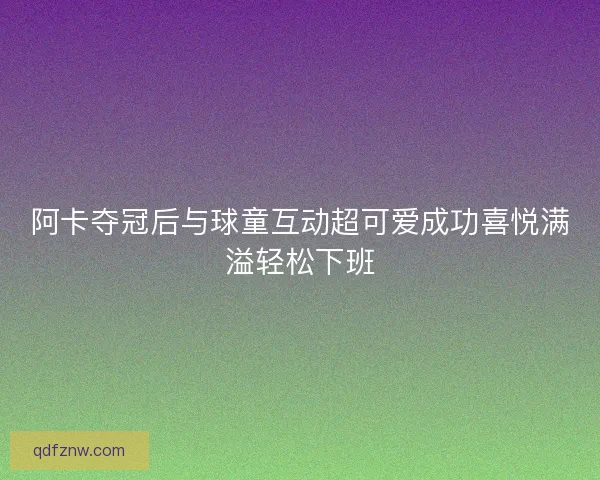 阿卡夺冠后与球童互动超可爱成功喜悦满溢轻松下班