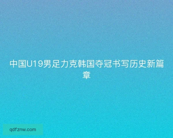 中国U19男足力克韩国夺冠书写历史新篇章