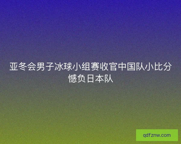亚冬会男子冰球小组赛收官中国队小比分憾负日本队