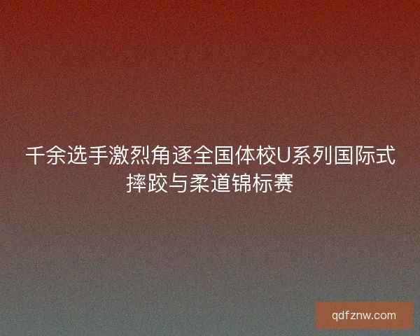 千余选手激烈角逐全国体校U系列国际式摔跤与柔道锦标赛